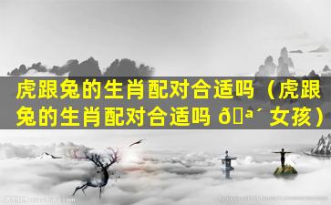 虎跟兔的生肖配对合适吗（虎跟兔的生肖配对合适吗 🪴 女孩）